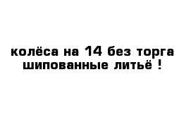 колёса на 14 без торга шипованные литьё !